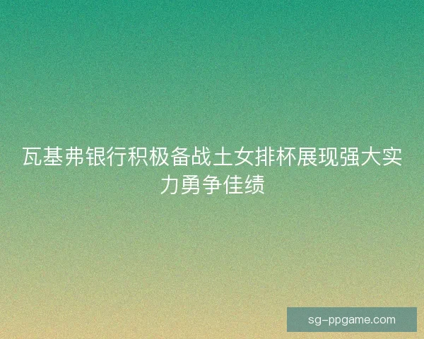 瓦基弗银行积极备战土女排杯展现强大实力勇争佳绩 瓦基弗银行积极备战土女排杯展现强大实力勇争佳绩