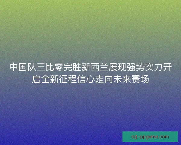 中国队三比零完胜新西兰展现强势实力开启全新征程信心走向未来赛场