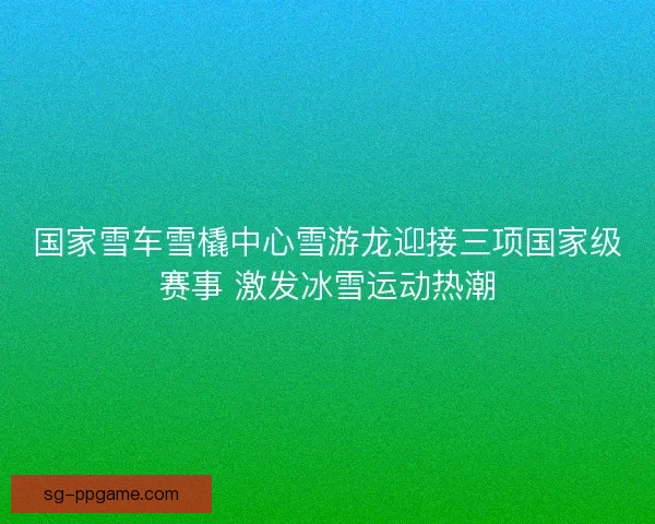 国家雪车雪橇中心雪游龙迎接三项国家级赛事 激发冰雪运动热潮