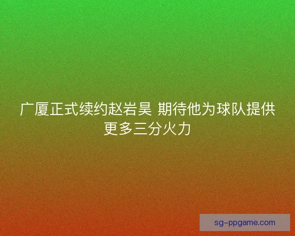 广厦正式续约赵岩昊 期待他为球队提供更多三分火力