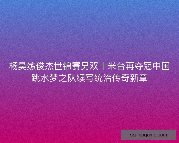 杨昊练俊杰世锦赛男双十米台再夺冠中国跳水梦之队续写统治传奇新章