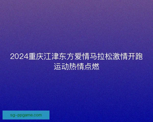2024重庆江津东方爱情马拉松激情开跑运动热情点燃