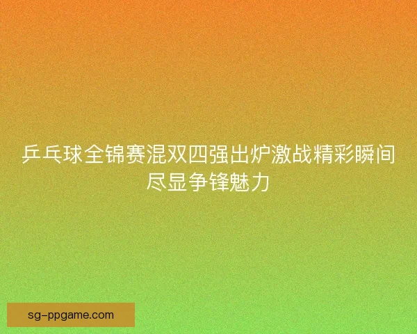 乒乓球全锦赛混双四强出炉激战精彩瞬间尽显争锋魅力