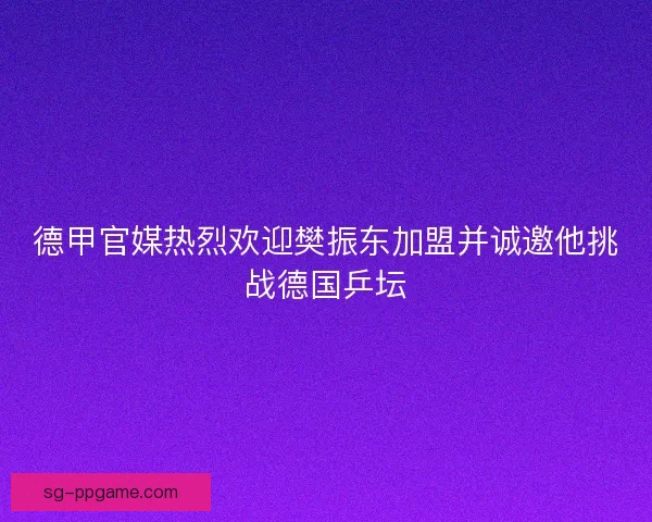 德甲官媒热烈欢迎樊振东加盟并诚邀他挑战德国乒坛