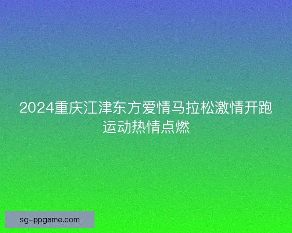 2024重庆江津东方爱情马拉松激情开跑运动热情点燃
