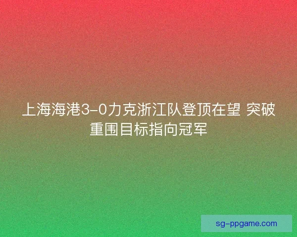上海海港3-0力克浙江队登顶在望 突破重围目标指向冠军