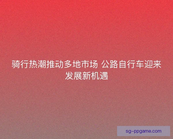骑行热潮推动多地市场 公路自行车迎来发展新机遇