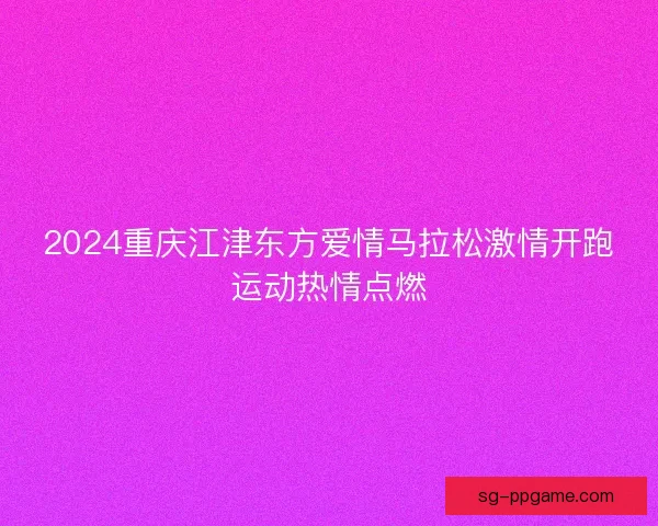 2024重庆江津东方爱情马拉松激情开跑运动热情点燃