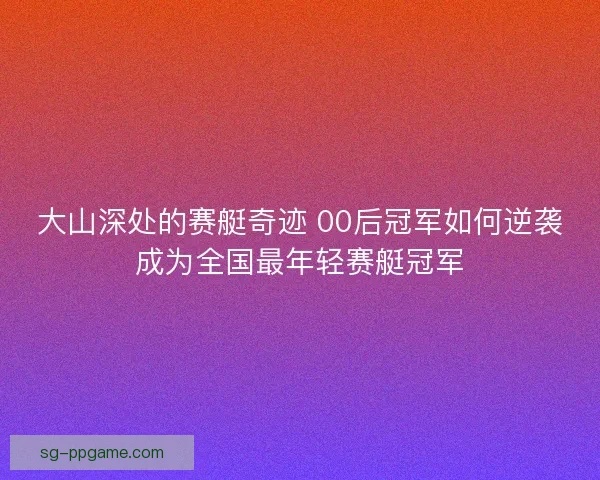 大山深处的赛艇奇迹 00后冠军如何逆袭成为全国最年轻赛艇冠军 大山深处的赛艇奇迹 00后冠军如何逆袭成为全国最年轻赛艇冠军