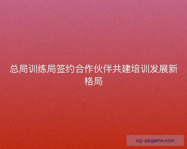 总局训练局签约合作伙伴共建培训发展新格局 总局训练局签约合作伙伴共建培训发展新格局