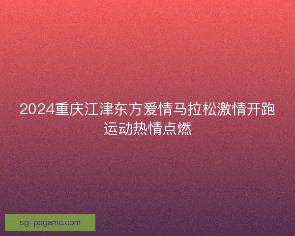 2024重庆江津东方爱情马拉松激情开跑运动热情点燃 2024重庆江津东方爱情马拉松激情开跑运动热情点燃