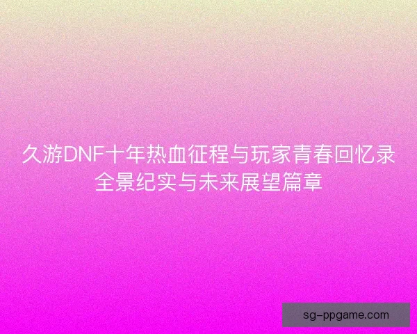 久游DNF十年热血征程与玩家青春回忆录全景纪实与未来展望篇章 久游DNF十年热血征程与玩家青春回忆录全景纪实与未来展望篇章