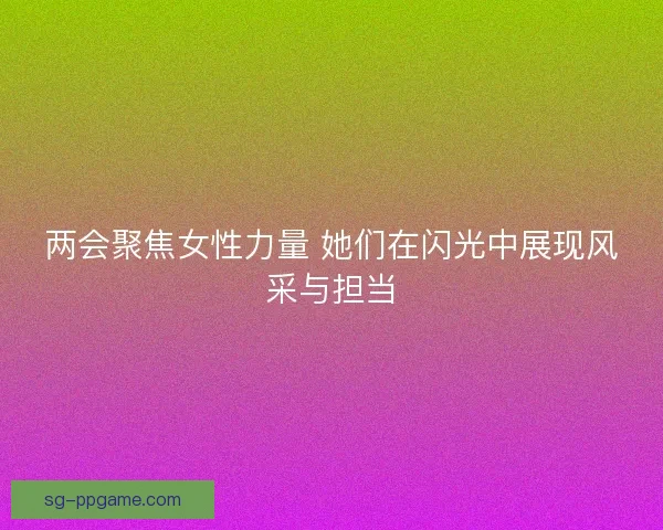 两会聚焦女性力量 她们在闪光中展现风采与担当 两会聚焦女性力量 她们在闪光中展现风采与担当