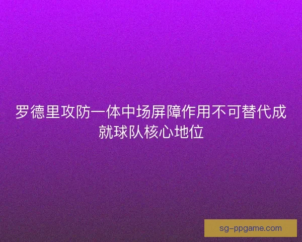 罗德里攻防一体中场屏障作用不可替代成就球队核心地位