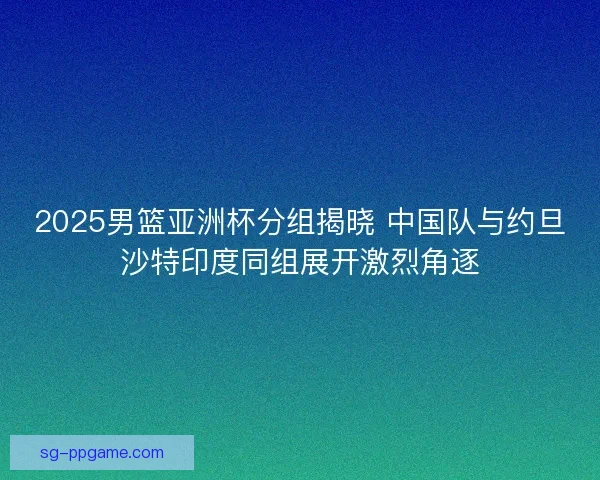 2025男篮亚洲杯分组揭晓 中国队与约旦沙特印度同组展开激烈角逐