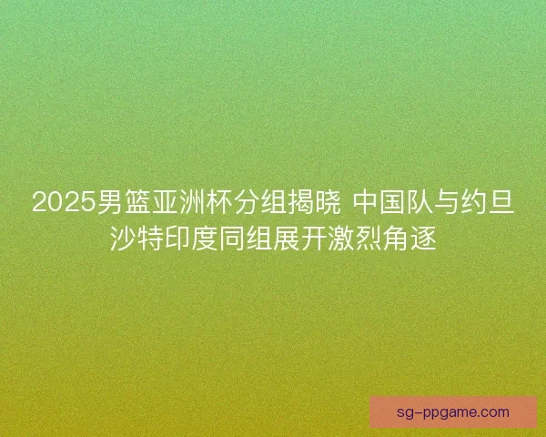 2025男篮亚洲杯分组揭晓 中国队与约旦沙特印度同组展开激烈角逐