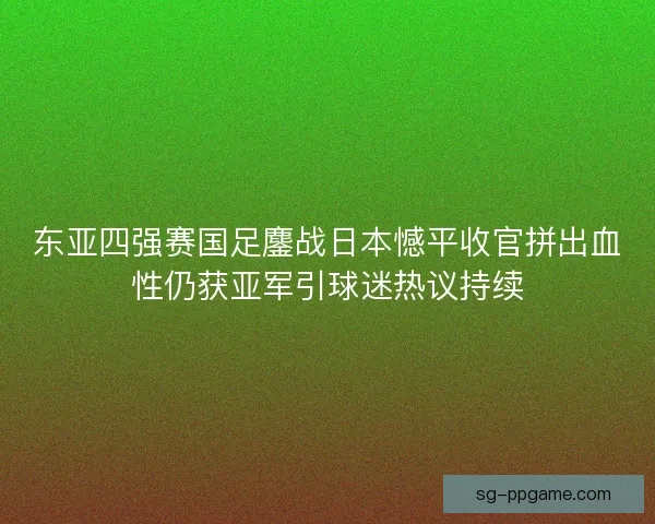 东亚四强赛国足鏖战日本憾平收官拼出血性仍获亚军引球迷热议持续