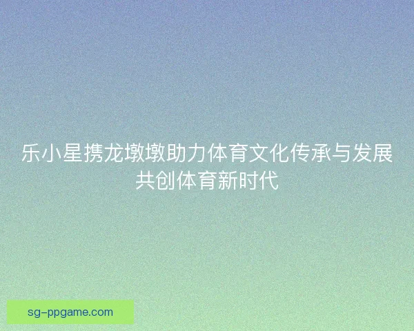 乐小星携龙墩墩助力体育文化传承与发展共创体育新时代