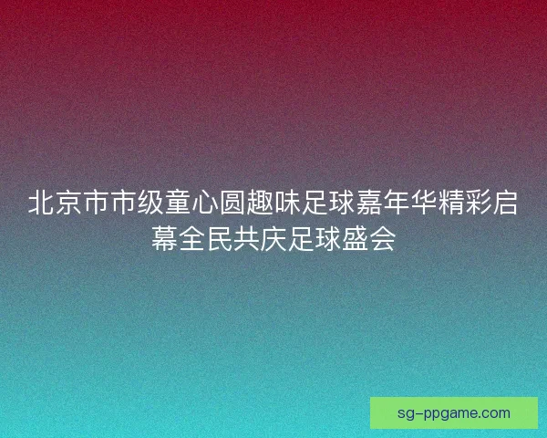 北京市市级童心圆趣味足球嘉年华精彩启幕全民共庆足球盛会 北京市市级童心圆趣味足球嘉年华精彩启幕全民共庆足球盛会