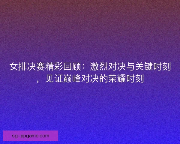 女排决赛精彩回顾：激烈对决与关键时刻，见证巅峰对决的荣耀时刻